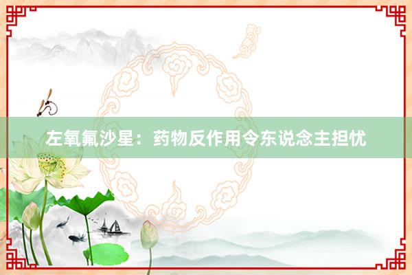 左氧氟沙星：药物反作用令东说念主担忧